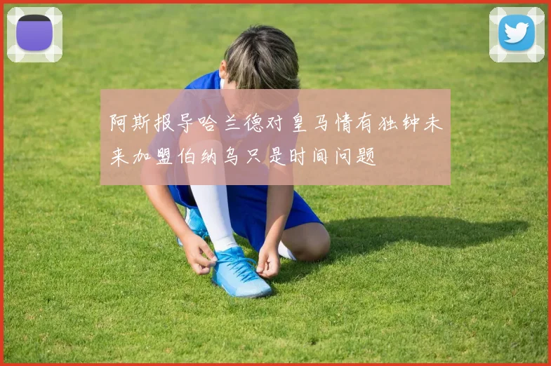 阿斯报导哈兰德对皇马情有独钟未来加盟伯纳乌只是时间问题
