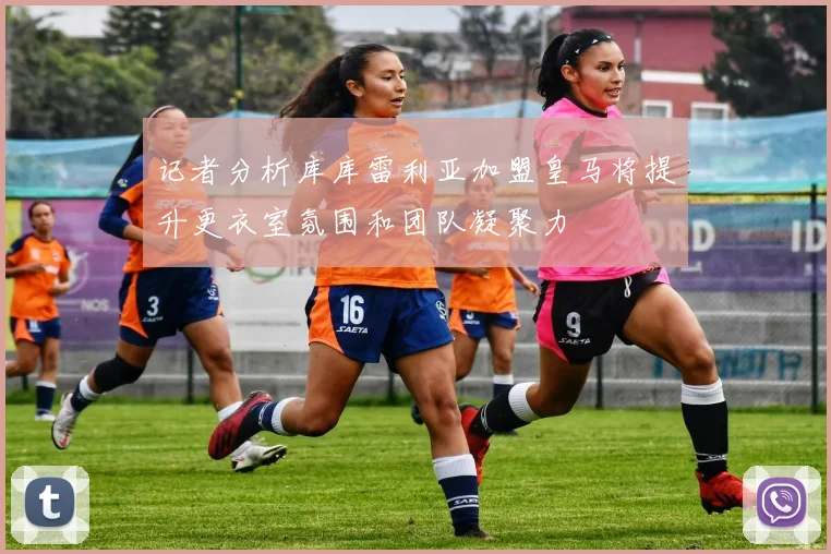 记者分析库库雷利亚加盟皇马将提升更衣室氛围和团队凝聚力