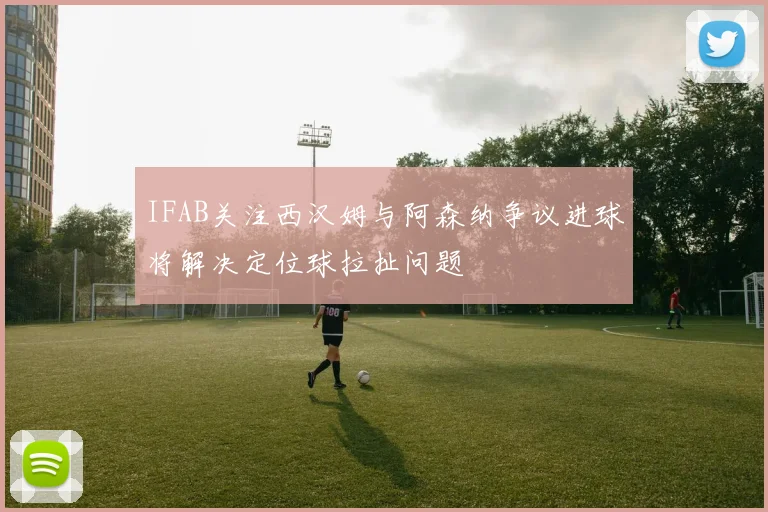 IFAB关注西汉姆与阿森纳争议进球将解决定位球拉扯问题