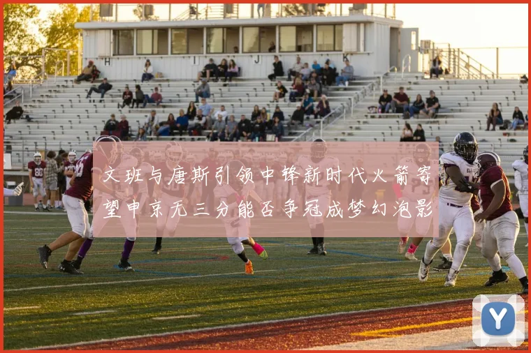 文班与唐斯引领中锋新时代火箭寄望申京无三分能否争冠成梦幻泡影