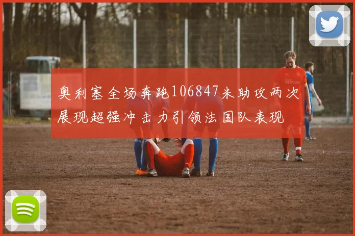 奥利塞全场奔跑106847米助攻两次展现超强冲击力引领法国队表现