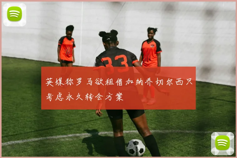 英媒称罗马欲租借加纳乔切尔西只考虑永久转会方案