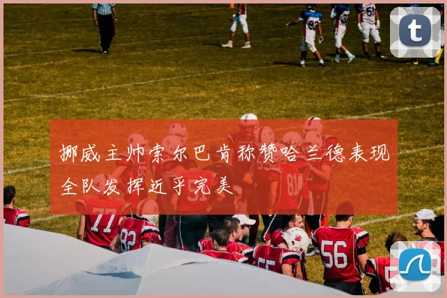 挪威主帅索尔巴肯称赞哈兰德表现全队发挥近乎完美