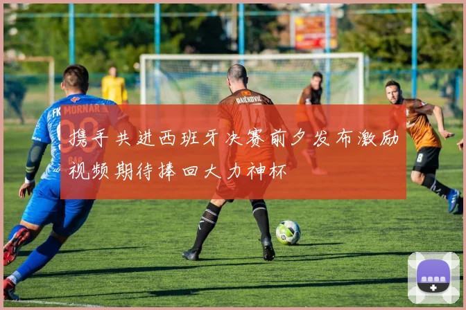 携手共进西班牙决赛前夕发布激励视频期待捧回大力神杯