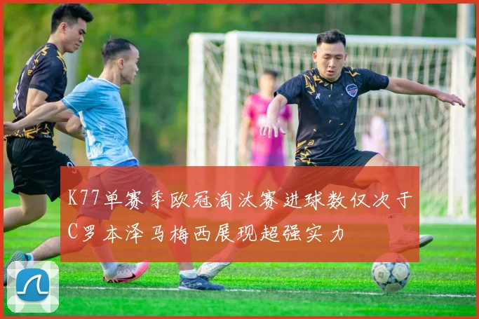 K77单赛季欧冠淘汰赛进球数仅次于C罗本泽马梅西展现超强实力