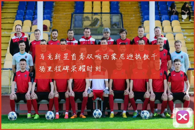 马竞新星首秀双响西蒙尼迎执教千场里程碑荣耀时刻