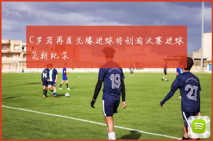 C罗若再度无缘进球将创淘汰赛进球荒新纪录