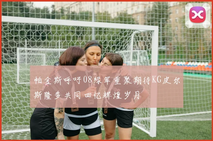 帕金斯呼吁08绿军重聚期待KG皮尔斯隆多共同回忆辉煌岁月