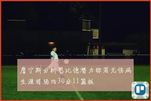 詹宁斯分析恩比德潜力称若无伤病生涯将场均30分11篮板