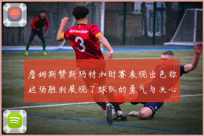 詹姆斯赞斯玛特加时赛表现出色称这场胜利展现了球队的勇气与决心