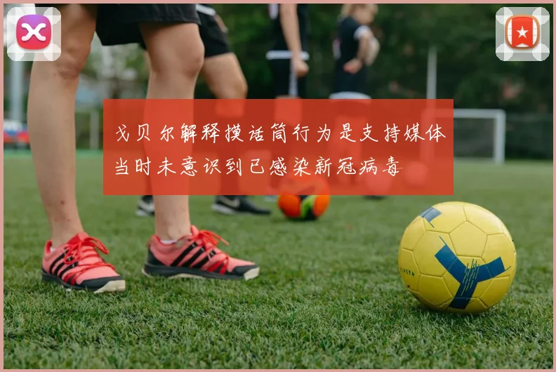 戈贝尔解释摸话筒行为是支持媒体当时未意识到已感染新冠病毒