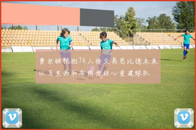 费尔顿预测76人将交易恩比德未来以马克西和布朗为核心重建球队