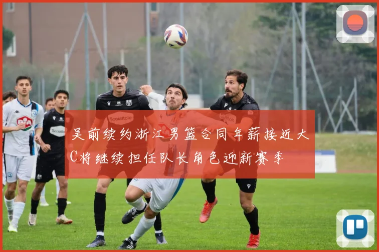 吴前续约浙江男篮合同年薪接近大C将继续担任队长角色迎新赛季