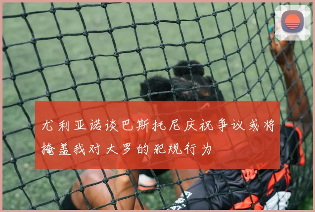 尤利亚诺谈巴斯托尼庆祝争议或将掩盖我对大罗的犯规行为