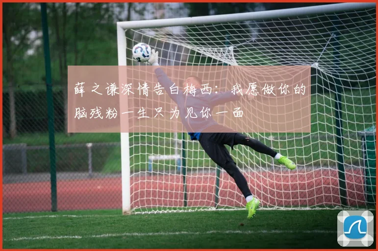 薛之谦深情告白梅西：我愿做你的脑残粉一生只为见你一面
