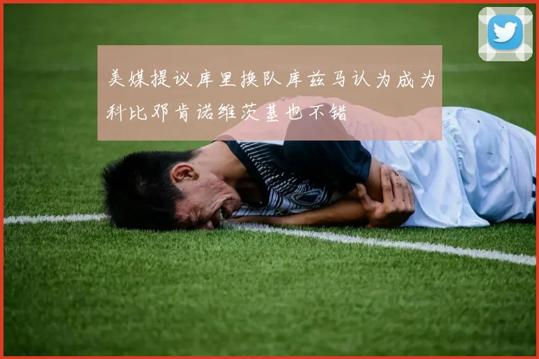 美媒提议库里换队库兹马认为成为科比邓肯诺维茨基也不错