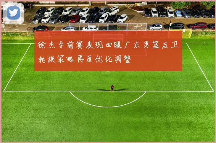 徐杰季前赛表现回暖广东男篮后卫轮换策略再度优化调整