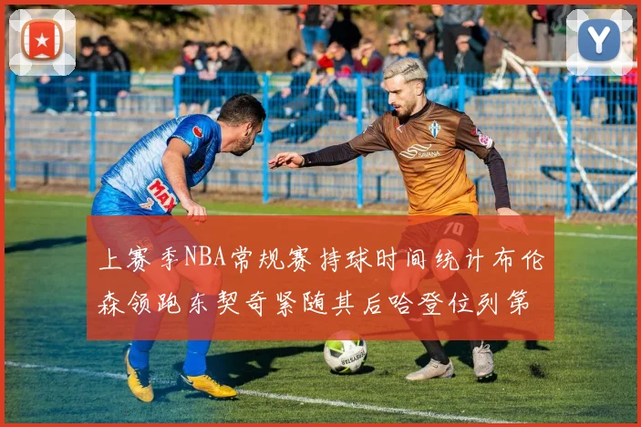 上赛季NBA常规赛持球时间统计布伦森领跑东契奇紧随其后哈登位列第四
