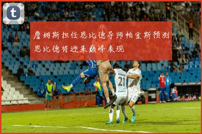 詹姆斯担任恩比德导师帕金斯预测恩比德将迎来巅峰表现