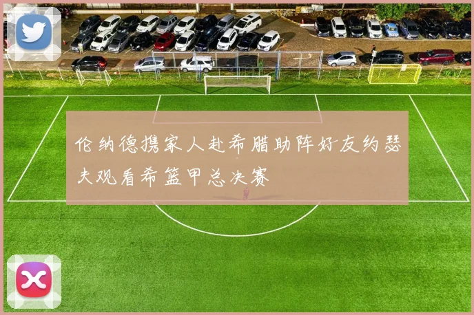 伦纳德携家人赴希腊助阵好友约瑟夫观看希篮甲总决赛