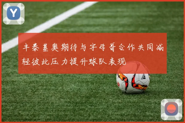 丰泰基奥期待与字母哥合作共同减轻彼此压力提升球队表现
