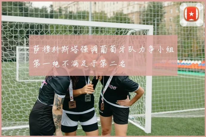萨穆科斯塔强调葡萄牙队力争小组第一绝不满足于第二名