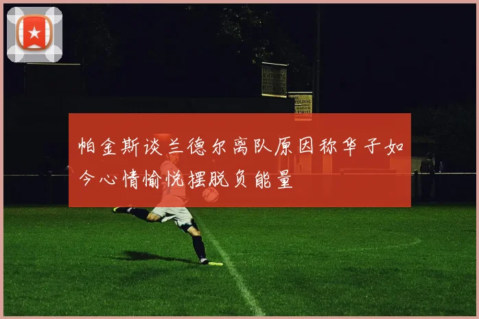 帕金斯谈兰德尔离队原因称华子如今心情愉悦摆脱负能量