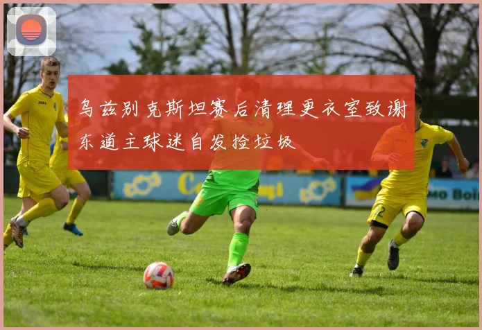 乌兹别克斯坦赛后清理更衣室致谢东道主球迷自发捡垃圾