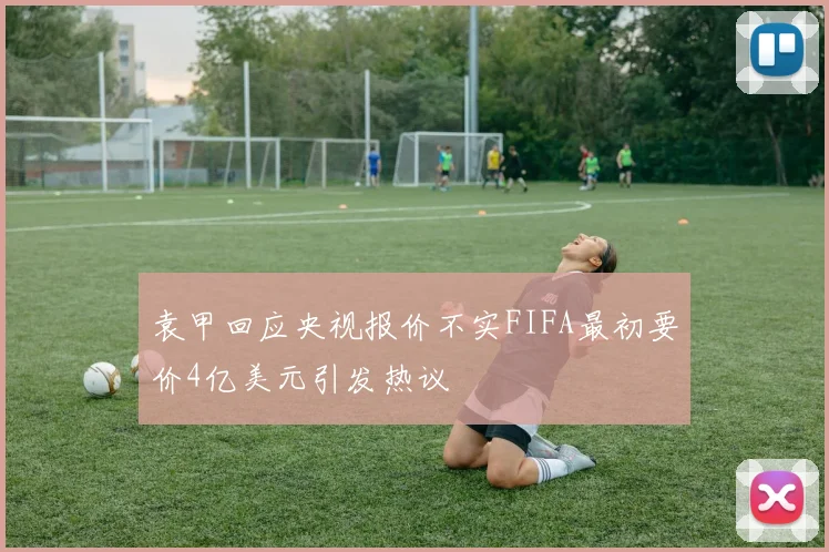 袁甲回应央视报价不实FIFA最初要价4亿美元引发热议