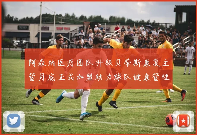 阿森纳医疗团队升级贝蒂斯康复主管月底正式加盟助力球队健康管理