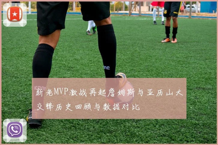 新老MVP激战再起詹姆斯与亚历山大交锋历史回顾与数据对比