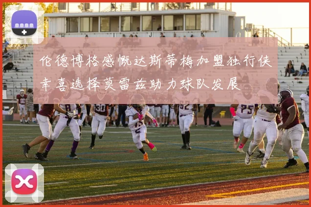 伦德博格感慨达斯蒂梅加盟独行侠幸喜选择莫雷兹助力球队发展