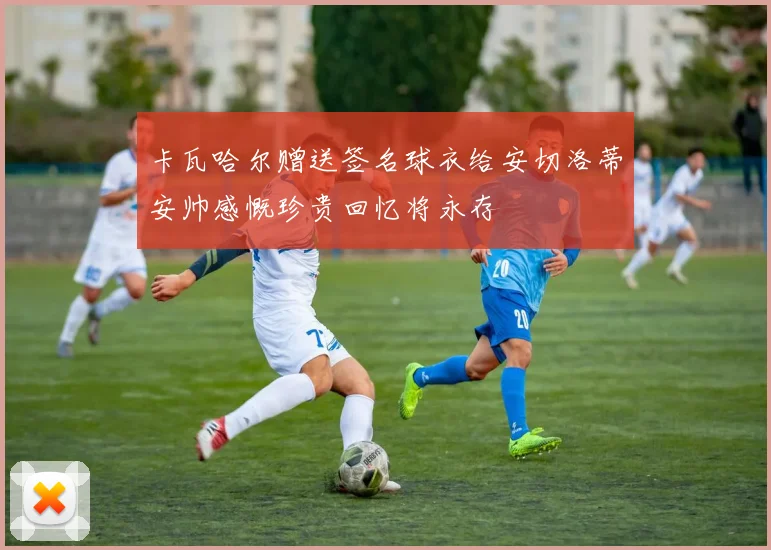 卡瓦哈尔赠送签名球衣给安切洛蒂安帅感慨珍贵回忆将永存