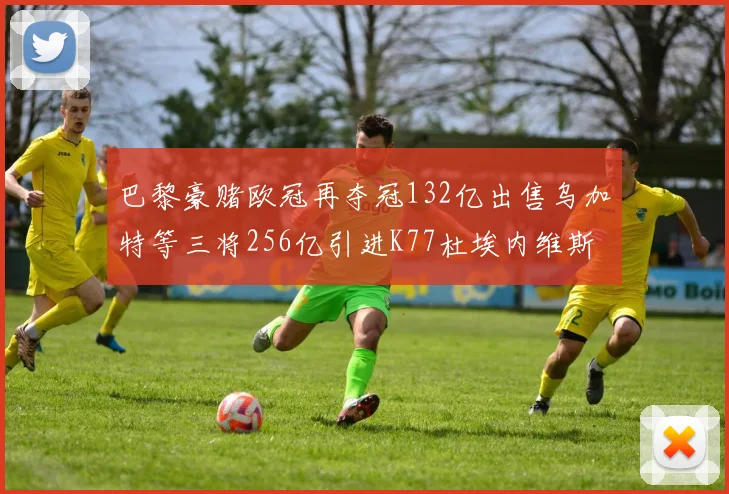 巴黎豪赌欧冠再夺冠132亿出售乌加特等三将256亿引进K77杜埃内维斯等五名新援
